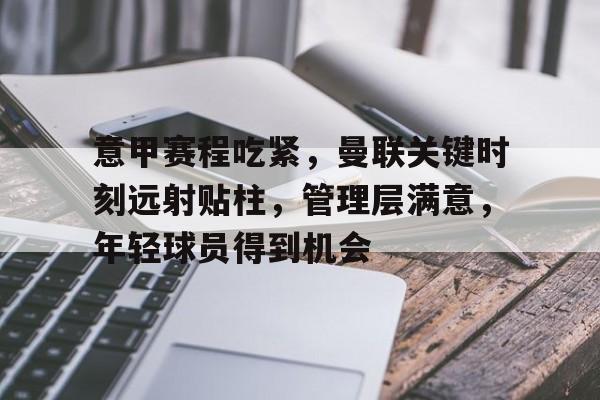 开云体育-关于意甲赛程吃紧，曼联关键时刻远射贴柱，管理层满意，年轻球员得到机会的信息