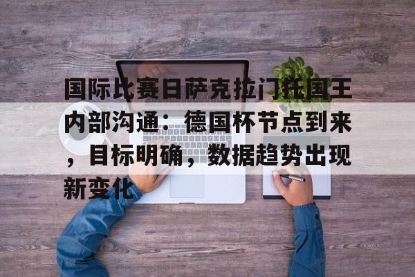 开云体育-关于国际比赛日萨克拉门托国王内部沟通：德国杯节点到来，目标明确，数据趋势出现新变化的信息